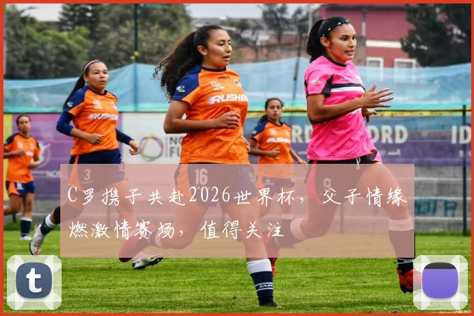 C罗携子共赴2026世界杯，父子情缘燃激情赛场，值得关注